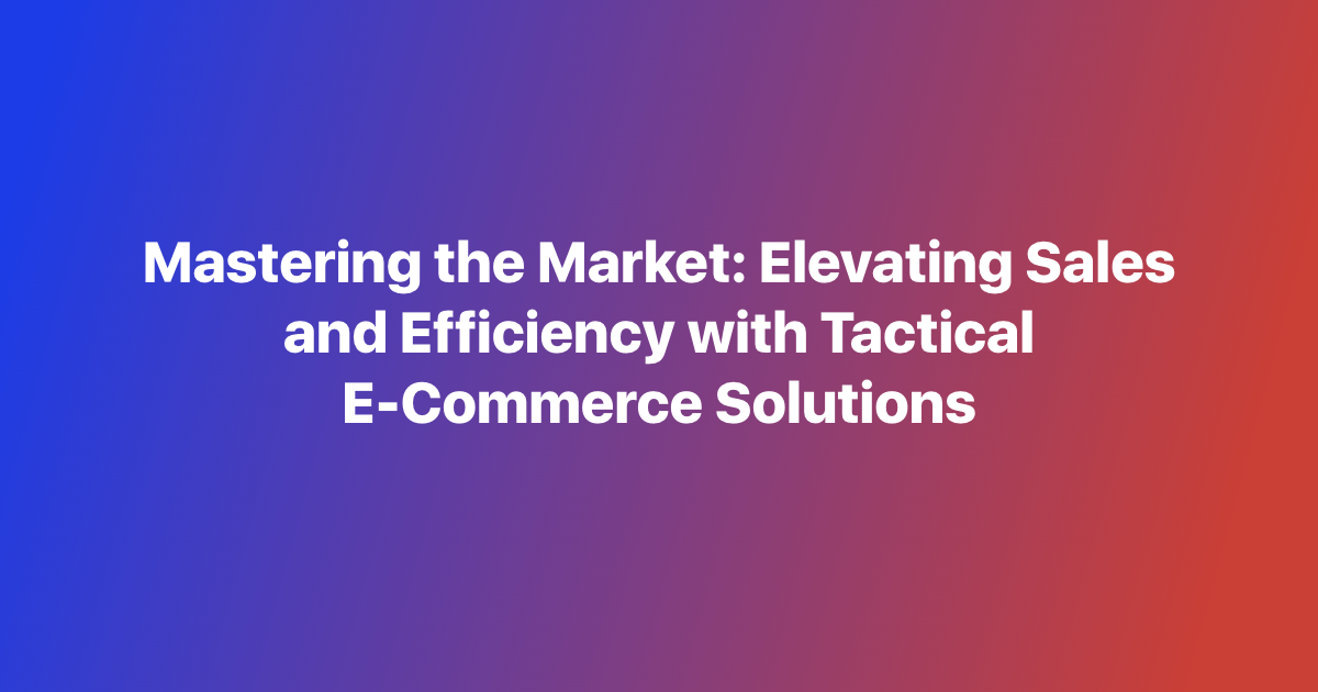 Mastering the Market: Elevating Sales and Efficiency with Tactical E-Commerce Solutions