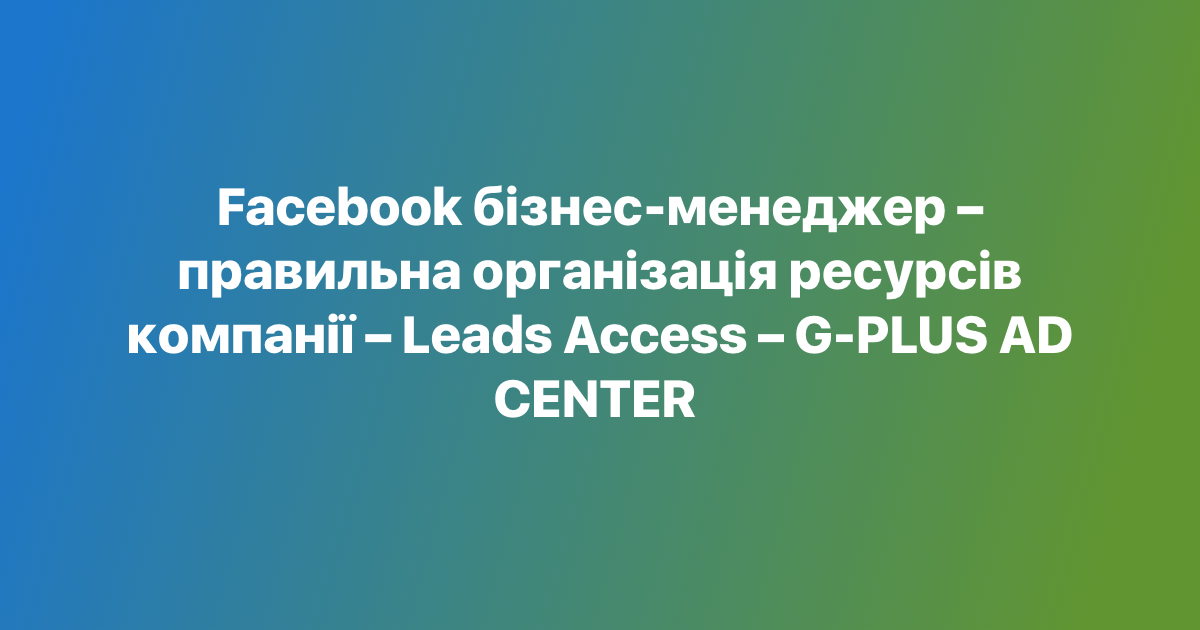 Facebook бізнес-менеджер – правильна організація ресурсів компанії – Leads Access – G-PLUS AD CENTER

